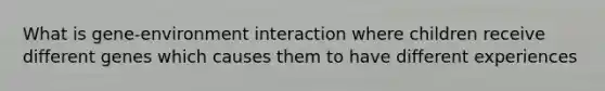 What is gene-environment interaction where children receive different genes which causes them to have different experiences