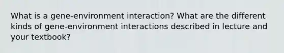 What is a gene-environment interaction? What are the different kinds of gene-environment interactions described in lecture and your textbook?