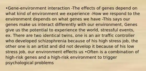 •Gene-environment interaction -The effects of genes depend on what kind of environment we experience -How we respond to the environment depends on what genes we have -This says our genes make us interact differently with our environment, Genes give us the potential to experience the world, stressful events, ex. There are two identical twins, one is an air traffic controller who developed schizophrenia because of his high stress job, the other one is an artist and did not develop it because of his low stress job, our environment effects us •Often is a combination of high-risk genes and a high-risk environment to trigger psychological problems