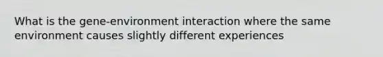 What is the gene-environment interaction where the same environment causes slightly different experiences