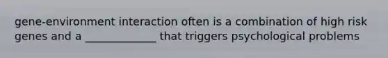 gene-environment interaction often is a combination of high risk genes and a _____________ that triggers psychological problems