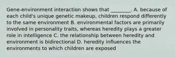 Gene-environment interaction shows that ________. A. because of each child's unique genetic makeup, children respond differently to the same environment B. environmental factors are primarily involved in personality traits, whereas heredity plays a greater role in intelligence C. the relationship between heredity and environment is bidirectional D. heredity influences the environments to which children are exposed