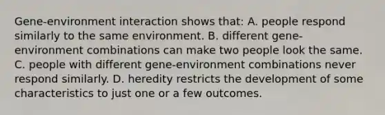 Gene-environment interaction shows that: A. people respond similarly to the same environment. B. different gene-environment combinations can make two people look the same. C. people with different gene-environment combinations never respond similarly. D. heredity restricts the development of some characteristics to just one or a few outcomes.