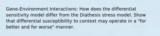 Gene-Environment Interactions: How does the differential sensitivity model differ from the Diathesis stress model. Show that differential susceptibility to context may operate in a "for better and for worse" manner.