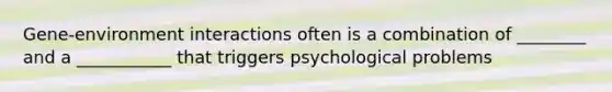 Gene-environment interactions often is a combination of ________ and a ___________ that triggers psychological problems