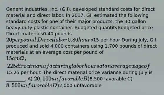 Genent Industries, Inc. (GII), developed <a href='https://www.questionai.com/knowledge/k66rzHC4Lr-standard-costs' class='anchor-knowledge'>standard costs</a> for direct material and direct labor. In 2017, GII estimated the following standard costs for one of their major products, the 30-gallon heavy-duty plastic container. ​Budgeted quantity​Budgeted price ​Direct materials​0.40 pounds​20 per pound ​Direct labor​0.80 hours​15 per hour During July, GII produced and sold 4,000 containers using 1,700 pounds of direct materials at an average cost per pound of 15 and 3,225 direct manufacturing labor hours at an average wage of15.25 per hour. The direct material price variance during July is ________. A) 20,000 unfavorable B)8,500 favorable C) 8,500 unfavorable D)2,000 unfavorable