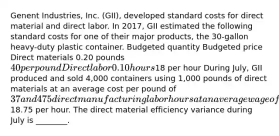 Genent Industries, Inc. (GII), developed standard costs for direct material and direct labor. In 2017, GII estimated the following standard costs for one of their major products, the 30-gallon heavy-duty plastic container. Budgeted quantity Budgeted price Direct materials 0.20 pounds 40 per pound Direct labor 0.10 hours18 per hour During July, GII produced and sold 4,000 containers using 1,000 pounds of direct materials at an average cost per pound of 37 and 475 direct manufacturing labor hours at an average wage of18.75 per hour. The direct material efficiency variance during July is ________.