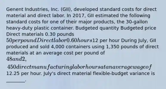 Genent Industries, Inc. (GII), developed standard costs for direct material and direct labor. In 2017, GII estimated the following standard costs for one of their major products, the 30-gallon heavy-duty plastic container. Budgeted quantity Budgeted price Direct materials 0.30 pounds 50 per pound Direct labor 0.60 hours12 per hour During July, GII produced and sold 4,000 containers using 1,350 pounds of direct materials at an average cost per pound of 48 and 2,450 direct manufacturing labor hours at an average wage of12.25 per hour. July's direct material flexible-budget variance is ________.