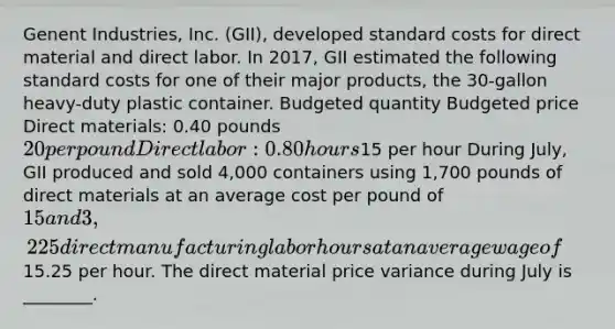 Genent Industries, Inc. (GII), developed <a href='https://www.questionai.com/knowledge/k66rzHC4Lr-standard-costs' class='anchor-knowledge'>standard costs</a> for direct material and direct labor. In 2017, GII estimated the following standard costs for one of their major products, the 30-gallon heavy-duty plastic container. Budgeted quantity Budgeted price Direct materials: 0.40 pounds 20 per pound Direct labor: 0.80 hours15 per hour During July, GII produced and sold 4,000 containers using 1,700 pounds of direct materials at an average cost per pound of 15 and 3,225 direct manufacturing labor hours at an average wage of15.25 per hour. The direct material price variance during July is ________.