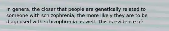 In genera, the closer that people are genetically related to someone with schizophrenia, the more likely they are to be diagnosed with schizophrenia as well. This is evidence of: