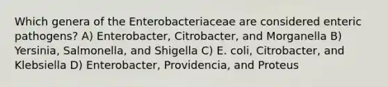 Which genera of the Enterobacteriaceae are considered enteric pathogens? A) Enterobacter, Citrobacter, and Morganella B) Yersinia, Salmonella, and Shigella C) E. coli, Citrobacter, and Klebsiella D) Enterobacter, Providencia, and Proteus