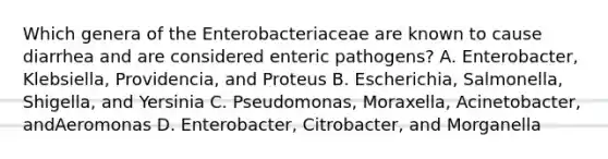 Which genera of the Enterobacteriaceae are known to cause diarrhea and are considered enteric pathogens? A. Enterobacter, Klebsiella, Providencia, and Proteus B. Escherichia, Salmonella, Shigella, and Yersinia C. Pseudomonas, Moraxella, Acinetobacter, andAeromonas D. Enterobacter, Citrobacter, and Morganella