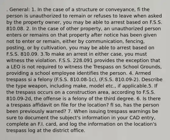 . General: 1. In the case of a structure or conveyance, fi the person is unauthorized to remain or refuses to leave when asked by the property owner, you may be able to arrest based on F.S.S. 810.08. 2. In the case of other property, an unauthorized person enters or remains on that property after notice has been given not to enter or remain, either by communication, fencing, posting, or by cultivation, you may be able to arrest based on F.S.S. 810.09. 3.To make an arrest in either case, you must witness the violation. F.S.S. 228.091 provides the exception that a LEO is not required to witness the Trespass on School Grounds, providing a school employee identifies the person. 4. Armed trespass si a felony (F.S.S. 810.08-1c), (F.S.S. 810.09-2). Describe the type weapon, including make, model etc., if applicable.5. If the trespass occurs on a construction area, according to F.S.S. 810.09-2d, the offense is a felony of the third degree. 6. Is there a trespass affidavit on file for the location? fI so, has the person been previously warned? 7. When issuing trespass warnings be sure to document the subject's information in your CAD entry, complete an F.I. card, and log the information on the location's trespass log at the district office.