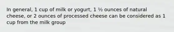 In general, 1 cup of milk or yogurt, 1 ½ ounces of natural cheese, or 2 ounces of processed cheese can be considered as 1 cup from the milk group