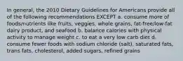 In general, the 2010 Dietary Guidelines for Americans provide all of the following recommendations EXCEPT a. consume more of foods/nutrients like fruits, veggies, whole grains, fat-free/low-fat dairy product, and seafood b. balance calories with physical activity to manage weight c. to eat a very low carb diet d. consume fewer foods with sodium chloride (salt), saturated fats, trans fats, cholesterol, added sugars, refined grains