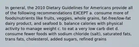 In general, the 2010 Dietary Guidelines for Americans provide all of the following recommendations EXCEPT a. consume more of foods/nutrients like fruits, veggies, whole grains, fat-free/low-fat dairy product, and seafood b. balance calories with physical activity to manage weight c. to eat a very low carb diet d. consume fewer foods with sodium chloride (salt), saturated fats, trans fats, cholesterol, added sugars, refined grains