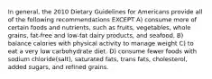 In general, the 2010 Dietary Guidelines for Americans provide all of the following recommendations EXCEPT A) consume more of certain foods and nutrients, such as fruits, vegetables, whole grains, fat-free and low-fat dairy products, and seafood. B) balance calories with physical activity to manage weight C) to eat a very low carbohydrate diet. D) consume fewer foods with sodium chloride(salt), saturated fats, trans fats, cholesterol, added sugars, and refined grains.