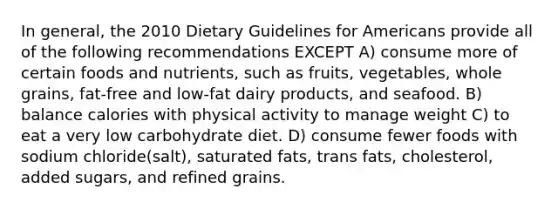 In general, the 2010 Dietary Guidelines for Americans provide all of the following recommendations EXCEPT A) consume more of certain foods and nutrients, such as fruits, vegetables, whole grains, fat-free and low-fat dairy products, and seafood. B) balance calories with physical activity to manage weight C) to eat a very low carbohydrate diet. D) consume fewer foods with sodium chloride(salt), saturated fats, trans fats, cholesterol, added sugars, and refined grains.