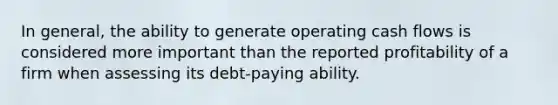 In general, the ability to generate operating cash flows is considered more important than the reported profitability of a firm when assessing its debt-paying ability.