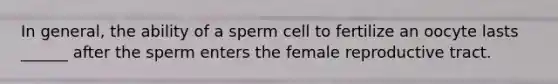 In general, the ability of a sperm cell to fertilize an oocyte lasts ______ after the sperm enters the female reproductive tract.