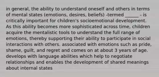 in general, the ability to understand oneself and others in terms of mental states (emotions, desires, beliefs) -termed ______ - is critically important for children's socioemotional development. As this ability becomes more sophisticated across time, children acquire the mentalistic tools to understand the full range of emotions, thereby supporting their ability to participate in social interactions with others. associated with emotions such as pride, shame, guilt, and regret and comes on at about 3 years of age. develops with language abilities which help to negotiate relationships and enables the development of shared meanings about internal states