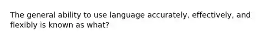 The general ability to use language accurately, effectively, and flexibly is known as what?