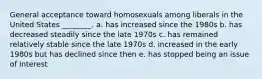 General acceptance toward homosexuals among liberals in the United States ________. a. has increased since the 1980s b. has decreased steadily since the late 1970s c. has remained relatively stable since the late 1970s d. increased in the early 1980s but has declined since then e. has stopped being an issue of interest