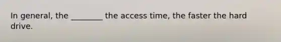 In general, the ________ the access time, the faster the hard drive.