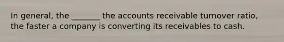 In general, the _______ the accounts receivable turnover ratio, the faster a company is converting its receivables to cash.