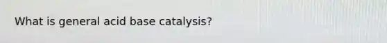 What is general acid base catalysis?