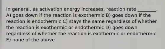 In general, as activation energy increases, reaction rate ________. A) goes down if the reaction is exothermic B) goes down if the reaction is endothermic C) stays the same regardless of whether the reaction is exothermic or endothermic D) goes down regardless of whether the reaction is exothermic or endothermic E) none of the above