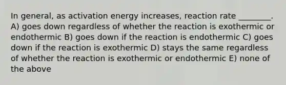 In general, as activation energy increases, reaction rate ________. A) goes down regardless of whether the reaction is exothermic or endothermic B) goes down if the reaction is endothermic C) goes down if the reaction is exothermic D) stays the same regardless of whether the reaction is exothermic or endothermic E) none of the above