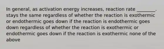 In general, as activation energy increases, reaction rate ________. stays the same regardless of whether the reaction is exothermic or endothermic goes down if the reaction is endothermic goes down regardless of whether the reaction is exothermic or endothermic goes down if the reaction is exothermic none of the above