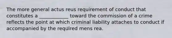 The more general actus reus requirement of conduct that constitutes a ____________ toward the commission of a crime reflects the point at which criminal liability attaches to conduct if accompanied by the required mens rea.