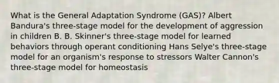 What is the General Adaptation Syndrome (GAS)? Albert Bandura's three-stage model for the development of aggression in children B. B. Skinner's three-stage model for learned behaviors through operant conditioning Hans Selye's three-stage model for an organism's response to stressors Walter Cannon's three-stage model for homeostasis