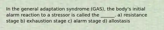 In the general adaptation syndrome (GAS), the body's initial alarm reaction to a stressor is called the ______. a) resistance stage b) exhaustion stage c) alarm stage d) allostasis