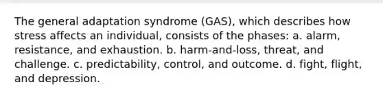 The general adaptation syndrome (GAS), which describes how stress affects an individual, consists of the phases: a. alarm, resistance, and exhaustion. b. harm-and-loss, threat, and challenge. c. predictability, control, and outcome. d. fight, flight, and depression.