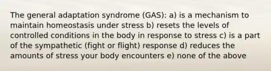 The general adaptation syndrome (GAS): a) is a mechanism to maintain homeostasis under stress b) resets the levels of controlled conditions in the body in response to stress c) is a part of the sympathetic (fight or flight) response d) reduces the amounts of stress your body encounters e) none of the above