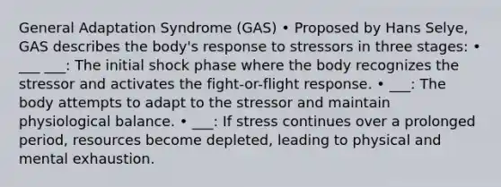 General Adaptation Syndrome (GAS) • Proposed by Hans Selye, GAS describes the body's response to stressors in three stages: • ___ ___: The initial shock phase where the body recognizes the stressor and activates the fight-or-flight response. • ___: The body attempts to adapt to the stressor and maintain physiological balance. • ___: If stress continues over a prolonged period, resources become depleted, leading to physical and mental exhaustion.