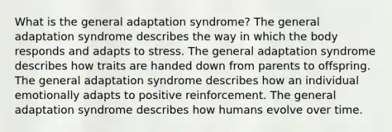 What is the general adaptation syndrome? The general adaptation syndrome describes the way in which the body responds and adapts to stress. The general adaptation syndrome describes how traits are handed down from parents to offspring. The general adaptation syndrome describes how an individual emotionally adapts to positive reinforcement. The general adaptation syndrome describes how humans evolve over time.