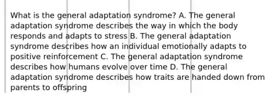 What is the general adaptation syndrome? A. The general adaptation syndrome describes the way in which the body responds and adapts to stress B. The general adaptation syndrome describes how an individual emotionally adapts to positive reinforcement C. The general adaptation syndrome describes how humans evolve over time D. The general adaptation syndrome describes how traits are handed down from parents to offspring