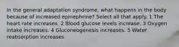 In the general adaptation syndrome, what happens in the body because of increased epinephrine? Select all that apply. 1 The heart rate increases. 2 Blood glucose levels increase. 3 Oxygen intake increases. 4 Gluconeogenesis increases. 5 Water reabsorption increases