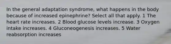 In the general adaptation syndrome, what happens in the body because of increased epinephrine? Select all that apply. 1 The heart rate increases. 2 Blood glucose levels increase. 3 Oxygen intake increases. 4 Gluconeogenesis increases. 5 Water reabsorption increases