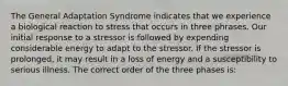 The General Adaptation Syndrome indicates that we experience a biological reaction to stress that occurs in three phrases. Our initial response to a stressor is followed by expending considerable energy to adapt to the stressor. If the stressor is prolonged, it may result in a loss of energy and a susceptibility to serious illness. The correct order of the three phases is: