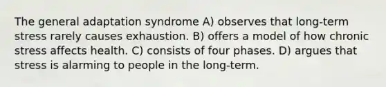 The general adaptation syndrome A) observes that long-term stress rarely causes exhaustion. B) offers a model of how chronic stress affects health. C) consists of four phases. D) argues that stress is alarming to people in the long-term.