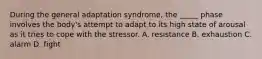 During the general adaptation syndrome, the _____ phase involves the body's attempt to adapt to its high state of arousal as it tries to cope with the stressor. A. resistance B. exhaustion C. alarm D. fight