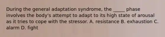 During the general adaptation syndrome, the _____ phase involves the body's attempt to adapt to its high state of arousal as it tries to cope with the stressor. A. resistance B. exhaustion C. alarm D. fight