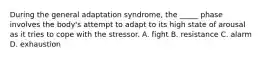 During the general adaptation syndrome, the _____ phase involves the body's attempt to adapt to its high state of arousal as it tries to cope with the stressor. A. fight B. resistance C. alarm D. exhaustion