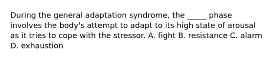 During the general adaptation syndrome, the _____ phase involves the body's attempt to adapt to its high state of arousal as it tries to cope with the stressor. A. fight B. resistance C. alarm D. exhaustion