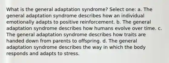 What is the general adaptation syndrome? Select one: a. The general adaptation syndrome describes how an individual emotionally adapts to positive reinforcement. b. The general adaptation syndrome describes how humans evolve over time. c. The general adaptation syndrome describes how traits are handed down from parents to offspring. d. The general adaptation syndrome describes the way in which the body responds and adapts to stress.